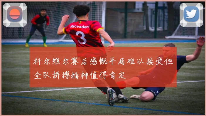 科尔维尔赛后感慨平局难以接受但全队拼搏精神值得肯定
